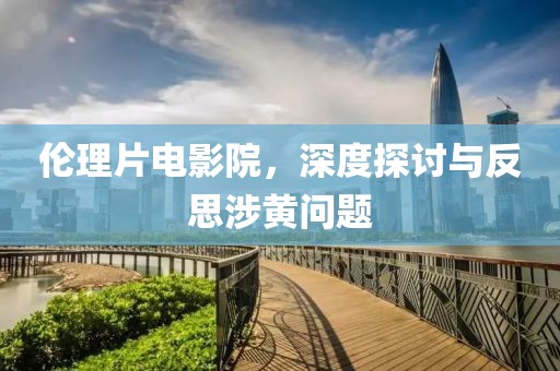 伦理片电影院，深度探讨与反思涉黄问题