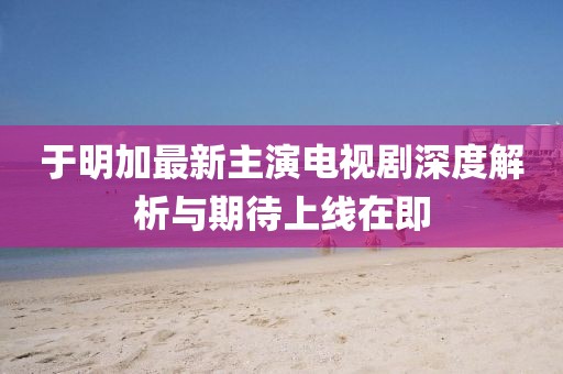 于明加最新主演电视剧深度解析与期待上线在即