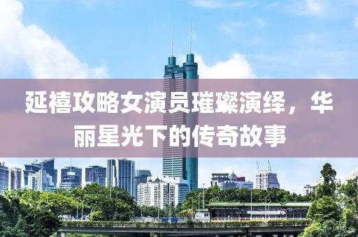 延禧攻略女演员璀璨演绎，华丽星光下的传奇故事