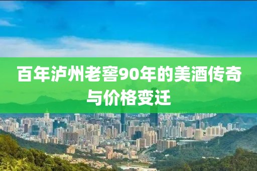 百年泸州老窖90年的美酒传奇与价格变迁