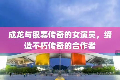 成龙与银幕传奇的女演员，缔造不朽传奇的合作者