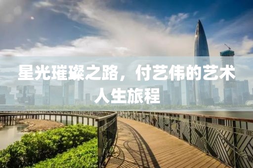 星光璀璨之路，付艺伟的艺术人生旅程