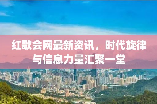红歌会网最新资讯，时代旋律与信息力量汇聚一堂