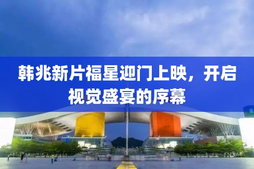 韩兆新片福星迎门上映，开启视觉盛宴的序幕
