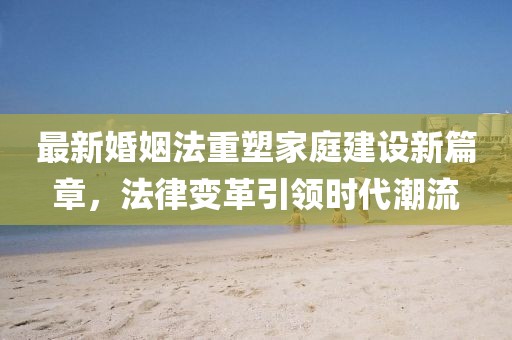 最新婚姻法重塑家庭建设新篇章，法律变革引领时代潮流