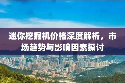 迷你挖掘机价格深度解析，市场趋势与影响因素探讨