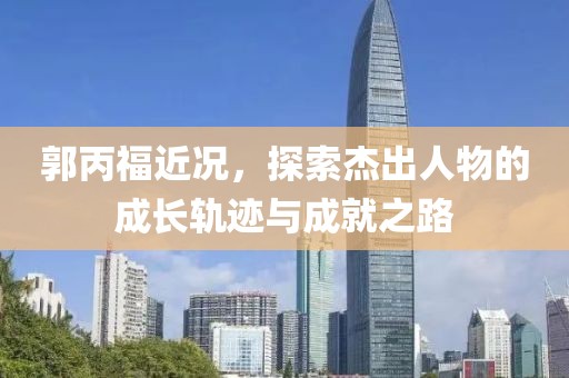 郭丙福近况，探索杰出人物的成长轨迹与成就之路