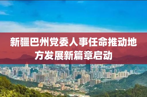 新疆巴州党委人事任命推动地方发展新篇章启动