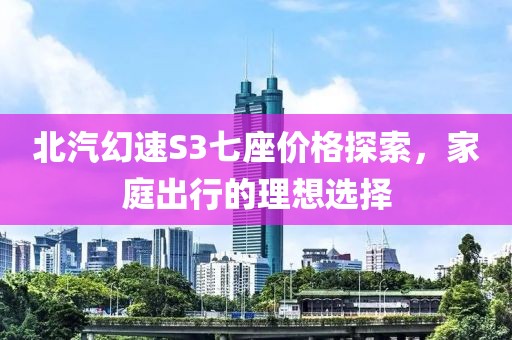 北汽幻速S3七座价格探索，家庭出行的理想选择