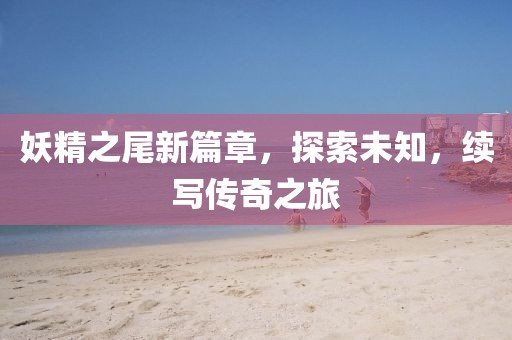 妖精之尾新篇章，探索未知，续写传奇之旅