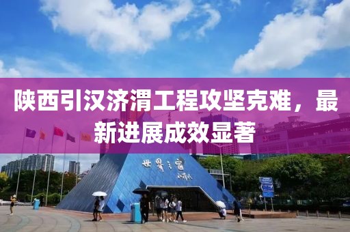 陕西引汉济渭工程攻坚克难，最新进展成效显著