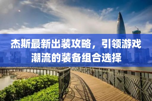 杰斯最新出装攻略，引领游戏潮流的装备组合选择