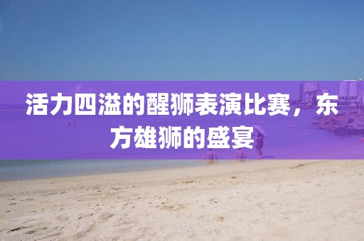 活力四溢的醒狮表演比赛，东方雄狮的盛宴