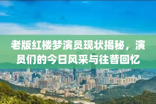 老版红楼梦演员现状揭秘，演员们的今日风采与往昔回忆