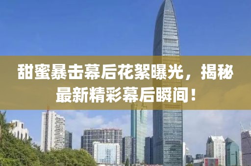 甜蜜暴击幕后花絮曝光，揭秘最新精彩幕后瞬间！
