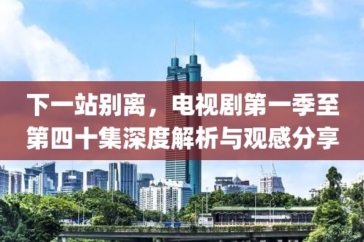 下一站别离，电视剧第一季至第四十集深度解析与观感分享