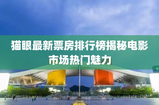 猫眼最新票房排行榜揭秘电影市场热门魅力