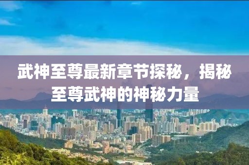武神至尊最新章节探秘，揭秘至尊武神的神秘力量