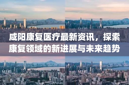咸阳康复医疗最新资讯，探索康复领域的新进展与未来趋势