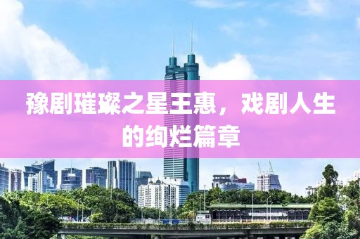 豫剧璀璨之星王惠，戏剧人生的绚烂篇章