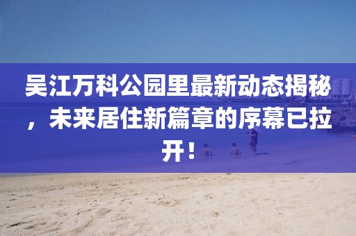 吴江万科公园里最新动态揭秘，未来居住新篇章的序幕已拉开！