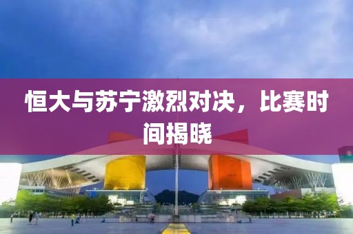 恒大与苏宁激烈对决，比赛时间揭晓