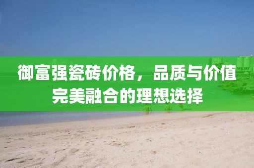 御富强瓷砖价格，品质与价值完美融合的理想选择