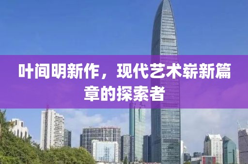 叶间明新作，现代艺术崭新篇章的探索者