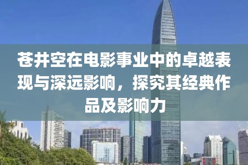 苍井空在电影事业中的卓越表现与深远影响，探究其经典作品及影响力