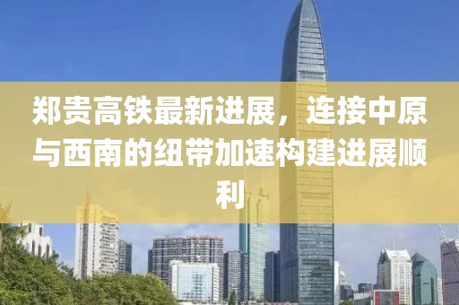 郑贵高铁最新进展，连接中原与西南的纽带加速构建进展顺利