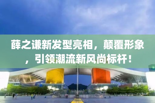 薛之谦新发型亮相，颠覆形象，引领潮流新风尚标杆！