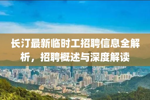 长汀最新临时工招聘信息全解析，招聘概述与深度解读
