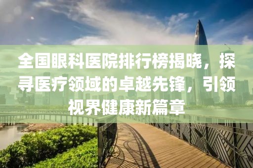 全国眼科医院排行榜揭晓，探寻医疗领域的卓越先锋，引领视界健康新篇章