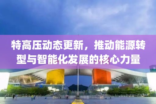 特高压动态更新，推动能源转型与智能化发展的核心力量