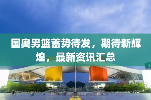 国奥男篮蓄势待发，期待新辉煌，最新资讯汇总