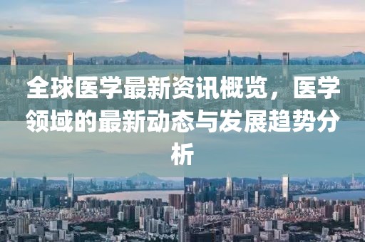 全球医学最新资讯概览，医学领域的最新动态与发展趋势分析