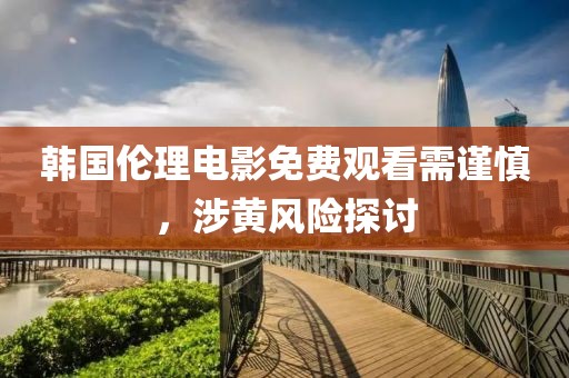 韩国伦理电影免费观看需谨慎，涉黄风险探讨