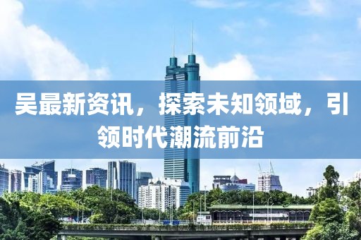 吴最新资讯，探索未知领域，引领时代潮流前沿