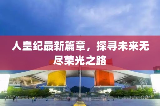 人皇纪最新篇章，探寻未来无尽荣光之路