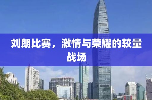 刘朗比赛，激情与荣耀的较量战场