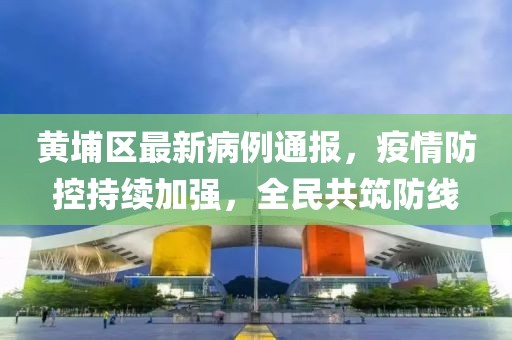 黄埔区最新病例通报，疫情防控持续加强，全民共筑防线