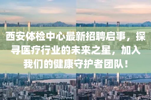 西安体检中心最新招聘启事，探寻医疗行业的未来之星，加入我们的健康守护者团队！