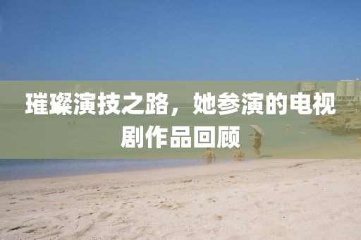 璀璨演技之路，她参演的电视剧作品回顾