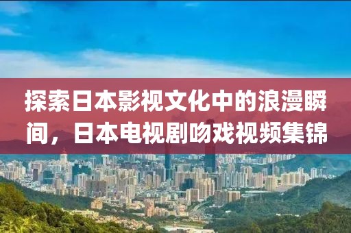 探索日本影视文化中的浪漫瞬间，日本电视剧吻戏视频集锦