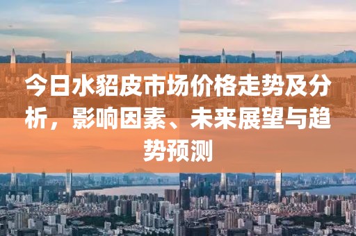 今日水貂皮市场价格走势及分析，影响因素、未来展望与趋势预测
