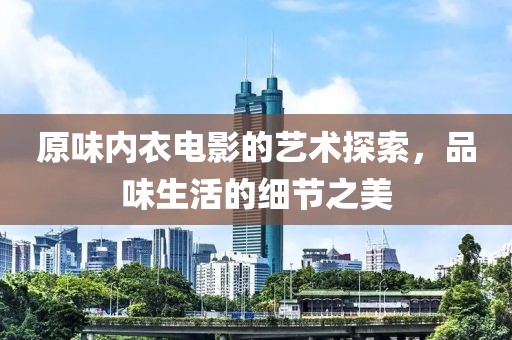 原味内衣电影的艺术探索，品味生活的细节之美