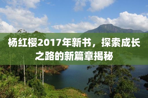 杨红樱2017年新书，探索成长之路的新篇章揭秘