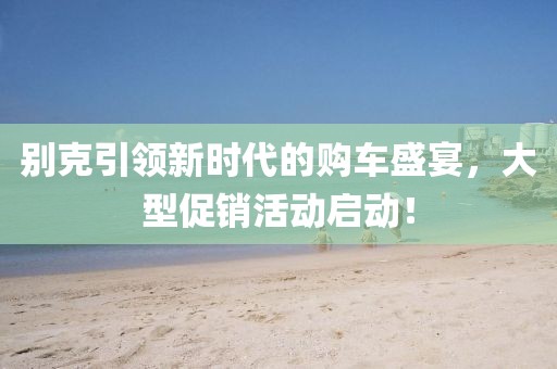 别克引领新时代的购车盛宴，大型促销活动启动！