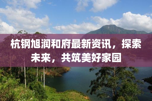 杭钢旭润和府最新资讯，探索未来，共筑美好家园