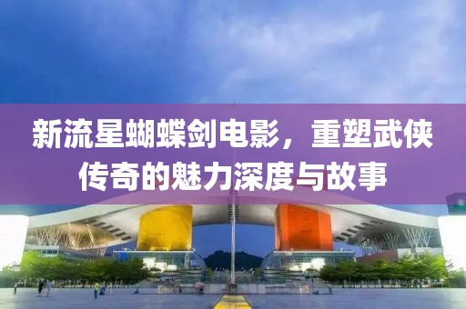 新流星蝴蝶剑电影，重塑武侠传奇的魅力深度与故事